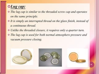 Lug cap:
 The lug cap is similar to the threaded screw cap and operates
on the same principle.
 It is simply an interrupted thread on the glass finish, instead of
a continuous thread.
 Unlike the threaded closure, it requires only a quarter turn.
 The lug cap is used for both normal atmosphere pressure and
vacuum pressure closing.
43
 