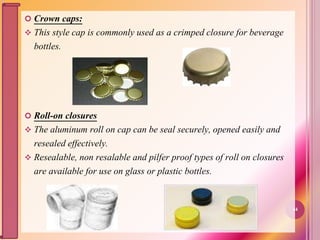  Crown caps:
 This style cap is commonly used as a crimped closure for beverage
bottles.
 Roll-on closures
 The aluminum roll on cap can be seal securely, opened easily and
resealed effectively.
 Resealable, non resalable and pilfer proof types of roll on closures
are available for use on glass or plastic bottles.
44
 