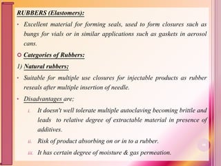 RUBBERS (Elastomers):
• Excellent material for forming seals, used to form closures such as
bungs for vials or in similar applications such as gaskets in aerosol
cans.
 Categories of Rubbers:
1) Natural rubbers;
• Suitable for multiple use closures for injectable products as rubber
reseals after multiple insertion of needle.
• Disadvantages are;
i. It doesn't well tolerate multiple autoclaving becoming brittle and
leads to relative degree of extractable material in presence of
additives.
ii. Risk of product absorbing on or in to a rubber.
iii. It has certain degree of moisture & gas permeation.
48
 