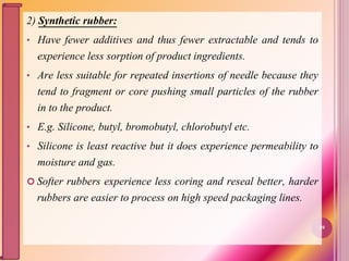 2) Synthetic rubber:
• Have fewer additives and thus fewer extractable and tends to
experience less sorption of product ingredients.
• Are less suitable for repeated insertions of needle because they
tend to fragment or core pushing small particles of the rubber
in to the product.
• E.g. Silicone, butyl, bromobutyl, chlorobutyl etc.
• Silicone is least reactive but it does experience permeability to
moisture and gas.
 Softer rubbers experience less coring and reseal better, harder
rubbers are easier to process on high speed packaging lines.
49
 