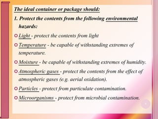 The ideal container or package should:
1. Protect the contents from the following environmental
hazards:
Light - protect the contents from light
Temperature - be capable of withstanding extremes of
temperature.
Moisture - be capable of withstanding extremes of humidity.
Atmospheric gases - protect the contents from the effect of
atmospheric gases (e.g. aerial oxidation).
Particles - protect from particulate contamination.
Microorganisms - protect from microbial contamination.
5
 