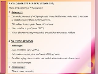 3. CHLOROPRENE RUBBERS (NEOPRENE)
These are polymers of 1:4 chloprene.
 Advantages
• Due to the presence of Cl group close to the double bond so the bond is resistant
to oxidation hence these rubbers age well.
• This rubber is more polar hence oil resistant.
• Heat stability is good (upto 1500C).
• Water absorption and permeability are less than for natural rubbers.
4. SILICONE RUBBERS
 Advantages
• Heat resistance (upto 2500C).
• Extremely low absorption and permeability of water.
• Excellent aging characteristics due to their saturated chemical structures.
• Poor tensile strength.
 Disadvantages
• They are very expensive.
51
 