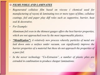  FILMS FOILS AND LAMINATES
• Regenerated cellulose film based on viscose ( chemical used for
manufacturing of rayon) & laminating two or more types of films, cellulose
coatings, foil and paper play diff roles such as supportive, barrier, heat
seal & decorative.
• For Example:
Aluminum foil even in the thinnest gauges offers the best barrier properties,
which are not approached even by the most impermeable plastics.
• “Metallization”: A relatively new process whereby particles of metal are
laid down onto a surface under vacuum, can significantly improve the
barrier properties of a material but these do not approach the properties of
a pure foil.
• In the newer technology “Co-Extrusion”, a number of plastic plies are
extruded in combination to produce cheaper laminations.
53
 