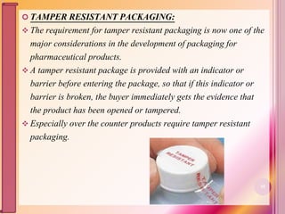  TAMPER RESISTANT PACKAGING:
 The requirement for tamper resistant packaging is now one of the
major considerations in the development of packaging for
pharmaceutical products.
 A tamper resistant package is provided with an indicator or
barrier before entering the package, so that if this indicator or
barrier is broken, the buyer immediately gets the evidence that
the product has been opened or tampered.
 Especially over the counter products require tamper resistant
packaging.
55
 