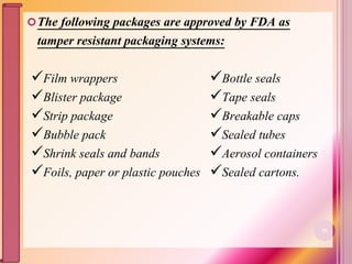 The following packages are approved by FDA as
tamper resistant packaging systems:
Film wrappers
Blister package
Strip package
Bubble pack
Shrink seals and bands
Foils, paper or plastic pouches
Bottle seals
Tape seals
Breakable caps
Sealed tubes
Aerosol containers
Sealed cartons.
56
 
