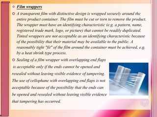  Film wrappers
 A transparent film with distinctive design is wrapped securely around the
entire product container. The film must be cut or torn to remove the product.
The wrapper must have an identifying characteristic (e.g. a pattern, name,
registered trade mark, logo, or picture) that cannot be readily duplicated.
Tinted wrappers are not acceptable as an identifying characteristic because
of the possibility that their material may be available to the public. A
reasonably tight "fit" of the film around the container must be achieved, e.g.
by a heat shrink type process.
 Sealing of a film wrapper with overlapping end flaps
is acceptable only if the ends cannot be opened and
resealed without leaving visible evidence of tampering.
The use of cellophane with overlapping end flaps is not
acceptable because of the possibility that the ends can
be opened and resealed without leaving visible evidence
that tampering has occurred. 57
 
