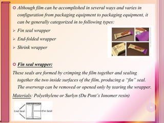  Although film can be accomplished in several ways and varies in
configuration from packaging equipment to packaging equipment, it
can be generally categorized in to following types:
 Fin seal wrapper
 End-folded wrapper
 Shrink wrapper
 Fin seal wrapper:
These seals are formed by crimping the film together and sealing
together the two inside surfaces of the film, producing a “fin” seal.
The overwrap can be removed or opened only by tearing the wrapper.
Materials: Polyethylene or Surlyn (Du Pont’s Ionomer resin)
58
 