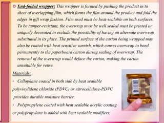  End-folded wrapper: This wrapper is formed by pushing the product in to
sheet of overlapping film, which forms the film around the product and fold the
edges in gift wrap fashion. Film used must be heat-sealable on both surfaces.
To be tamper-resistant, the overwrap must be well sealed must be printed or
uniquely decorated to exclude the possibility of having an alternate overwrap
substituted in its place. The printed surface of the carton being wrapped may
also be coated with heat sensitive varnish, which causes overwrap to bond
permanently to the paperboard carton during sealing of overwrap. The
removal of the overwrap would deface the carton, making the carton
unsuitable for reuse.
Materials:
• Cellophane coated in both side by heat sealable
polyvinylidene chloride (PDVC) or nitrocellulose-PDVC
provides durable moisture barrier.
• Polypropylene coated with heat sealable acrylic coating
or polypropylene is added with heat sealable modifiers.
59
 