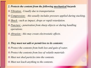 2. Protects the content from the following mechanical hazards
 Vibration - Usually due to transportation
 Compression - this usually includes pressure applied during stacking.
 Shock - such as impact, drops or rapid retardation.
 Puncture - penetration from sharp objects or during handling
operations.
 Abrasion - this may create electrostatic effects.
3. They must not add or permit loss to its contents:
 Protect the contents from both loss and gain of water.
 Protect the contents from loss of volatile materials
 Must not shed particles into the contents.
 Must not leach anything to the contents.
6
 