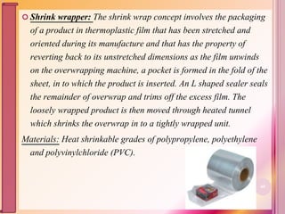  Shrink wrapper: The shrink wrap concept involves the packaging
of a product in thermoplastic film that has been stretched and
oriented during its manufacture and that has the property of
reverting back to its unstretched dimensions as the film unwinds
on the overwrapping machine, a pocket is formed in the fold of the
sheet, in to which the product is inserted. An L shaped sealer seals
the remainder of overwrap and trims off the excess film. The
loosely wrapped product is then moved through heated tunnel
which shrinks the overwrap in to a tightly wrapped unit.
Materials: Heat shrinkable grades of polypropylene, polyethylene
and polyvinylchloride (PVC).
60
 