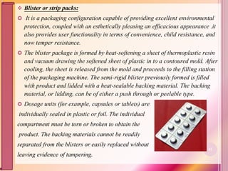  Blister or strip packs:
 It is a packaging configuration capable of providing excellent environmental
protection, coupled with an esthetically pleasing an efficacious appearance .it
also provides user functionality in terms of convenience, child resistance, and
now temper resistance.
 The blister package is formed by heat-softening a sheet of thermoplastic resin
and vacuum drawing the softened sheet of plastic in to a contoured mold. After
cooling, the sheet is released from the mold and proceeds to the filling station
of the packaging machine. The semi-rigid blister previously formed is filled
with product and lidded with a heat-sealable backing material. The backing
material, or lidding, can be of either a push through or peelable type.
 Dosage units (for example, capsules or tablets) are
individually sealed in plastic or foil. The individual
compartment must be torn or broken to obtain the
product. The backing materials cannot be readily
separated from the blisters or easily replaced without
leaving evidence of tampering.
61
 