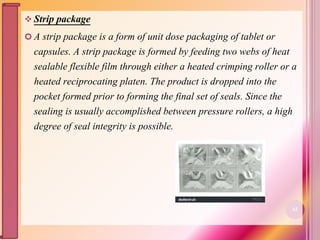  Strip package
 A strip package is a form of unit dose packaging of tablet or
capsules. A strip package is formed by feeding two webs of heat
sealable flexible film through either a heated crimping roller or a
heated reciprocating platen. The product is dropped into the
pocket formed prior to forming the final set of seals. Since the
sealing is usually accomplished between pressure rollers, a high
degree of seal integrity is possible.
62
 