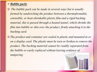  Bubble packs
 The bubble pack can be made in several ways but is usually
formed by sandwiching the product between a thermoformable,
extensible, or heat-shrinkable plastic film and a rigid backing
material, this is passed through a heated tunnel, which shrinks the
film into bubble or skin over the product, firmly attaching it to the
backing card.
 The product and container are sealed in plastic and mounted in or
on a display card. The plastic must be torn or broken to remove the
product. The backing material cannot be readily separated from
the bubble or easily replaced without leaving evidence of
tampering
63
 