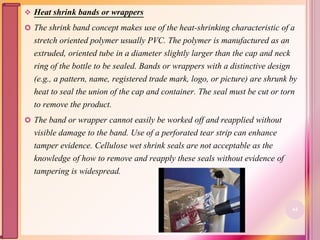  Heat shrink bands or wrappers
 The shrink band concept makes use of the heat-shrinking characteristic of a
stretch oriented polymer usually PVC. The polymer is manufactured as an
extruded, oriented tube in a diameter slightly larger than the cap and neck
ring of the bottle to be sealed. Bands or wrappers with a distinctive design
(e.g., a pattern, name, registered trade mark, logo, or picture) are shrunk by
heat to seal the union of the cap and container. The seal must be cut or torn
to remove the product.
 The band or wrapper cannot easily be worked off and reapplied without
visible damage to the band. Use of a perforated tear strip can enhance
tamper evidence. Cellulose wet shrink seals are not acceptable as the
knowledge of how to remove and reapply these seals without evidence of
tampering is widespread.
64
 