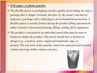  Foil, paper, or plastic pouches
 The flexible pouch is packaging concept capable of providing not only a
package that is tamper resistant, but also, by the proper selection of
material, a package with a high degree of environmental protection. A
flexible pouch is usually formed during the product filling operation by
either vertical or horizontal forming, filling, sealing (f/f/s) equipment.
 The product is enclosed in an individual pouch that must be torn or
broken to obtain the product. The pouch should have a distinctive
design (e.g., a pattern, name, registered trademark, logo, or
picture).The end seals of the pouches cannot be separated and resealed
without showing visible evidence of entry.
65
 