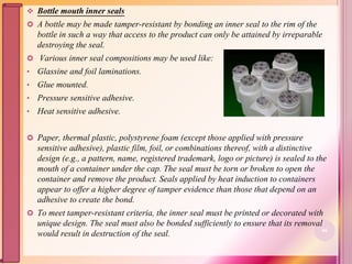  Bottle mouth inner seals
 A bottle may be made tamper-resistant by bonding an inner seal to the rim of the
bottle in such a way that access to the product can only be attained by irreparable
destroying the seal.
 Various inner seal compositions may be used like:
• Glassine and foil laminations.
• Glue mounted.
• Pressure sensitive adhesive.
• Heat sensitive adhesive.
 Paper, thermal plastic, polystyrene foam (except those applied with pressure
sensitive adhesive), plastic film, foil, or combinations thereof, with a distinctive
design (e.g., a pattern, name, registered trademark, logo or picture) is sealed to the
mouth of a container under the cap. The seal must be torn or broken to open the
container and remove the product. Seals applied by heat induction to containers
appear to offer a higher degree of tamper evidence than those that depend on an
adhesive to create the bond.
 To meet tamper-resistant criteria, the inner seal must be printed or decorated with
unique design. The seal must also be bonded sufficiently to ensure that its removal
would result in destruction of the seal. 66
 