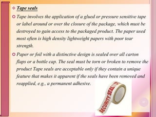  Tape seals
 Tape involves the application of a glued or pressure sensitive tape
or label around or over the closure of the package, which must be
destroyed to gain access to the packaged product. The paper used
most often is high density lightweight papers with poor tear
strength.
 Paper or foil with a distinctive design is sealed over all carton
flaps or a bottle cap. The seal must be torn or broken to remove the
product Tape seals are acceptable only if they contain a unique
feature that makes it apparent if the seals have been removed and
reapplied, e.g., a permanent adhesive.
67
 