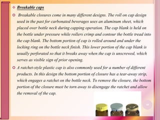  Breakable caps
 Breakable closures come in many different designs. The roll on cap design
used in the past for carbonated beverages uses an aluminum sheet, which
placed over bottle neck during capping operation. The cap blank is held on
the bottle under pressure while rollers crimp and contour the bottle tread into
the cap blank. The bottom portion of cap is rolled around and under the
locking ring on the bottle neck finish. This lower portion of the cap blank is
usually perforated so that it breaks away when the cap is unscrewed, which
serves as visible sign of prior opening.
 A ratchet-style plastic cap is also commonly used for a number of different
products. In this design the bottom portion of closure has a tear-away strip,
which engages a ratchet on the bottle neck. To remove the closure, the bottom
portion of the closure must be torn away to disengage the ratchet and allow
the removal of the cap.
68
 