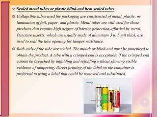  Sealed metal tubes or plastic blind-end heat sealed tubes
 Collapsible tubes used for packaging are constructed of metal, plastic, or
lamination of foil, paper, and plastic. Metal tubes are still used for those
products that require high degree of barrier protection afforded by metal.
Puncture inserts, which are usually made of aluminum 3 to 5 mil thick, are
used to seal the tube opening for tamper resistance.
 Both ends of the tube are sealed. The mouth or blind-end must be punctured to
obtain the product. A tube with a crimped end is acceptable if the crimped end
cannot be breached by unfolding and refolding without showing visible
evidence of tampering. Direct printing of the label on the container is
preferred to using a label that could be removed and substituted.
69
 