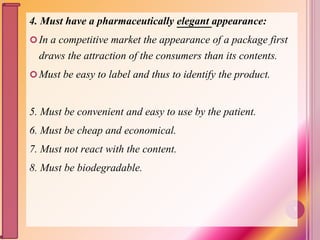 4. Must have a pharmaceutically elegant appearance:
In a competitive market the appearance of a package first
draws the attraction of the consumers than its contents.
Must be easy to label and thus to identify the product.
5. Must be convenient and easy to use by the patient.
6. Must be cheap and economical.
7. Must not react with the content.
8. Must be biodegradable.
7
 