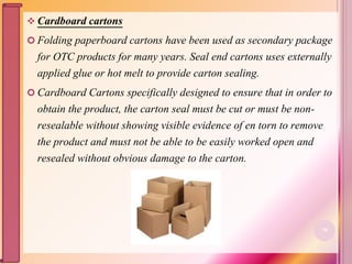  Cardboard cartons
 Folding paperboard cartons have been used as secondary package
for OTC products for many years. Seal end cartons uses externally
applied glue or hot melt to provide carton sealing.
 Cardboard Cartons specifically designed to ensure that in order to
obtain the product, the carton seal must be cut or must be non-
resealable without showing visible evidence of en torn to remove
the product and must not be able to be easily worked open and
resealed without obvious damage to the carton.
70
 