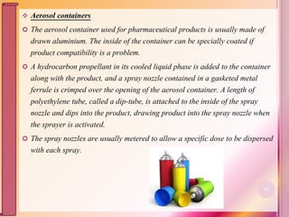  Aerosol containers
 The aerosol container used for pharmaceutical products is usually made of
drawn aluminium. The inside of the container can be specially coated if
product compatibility is a problem.
 A hydrocarbon propellant in its cooled liquid phase is added to the container
along with the product, and a spray nozzle contained in a gasketed metal
ferrule is crimped over the opening of the aerosol container. A length of
polyethylene tube, called a dip-tube, is attached to the inside of the spray
nozzle and dips into the product, drawing product into the spray nozzle when
the sprayer is activated.
 The spray nozzles are usually metered to allow a specific dose to be dispersed
with each spray.
71
 