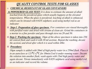 QUALITY CONTROL TESTS FOR GLASSES
1) CHEMICAL RESISTANT OF GLASS CONTAINERS
A) POWDERED GLASS TEST: It is done to estimate the amount of alkali
leached from the powdered glass which usually happens at the elevated
temperatures. When the glass is powdered, leaching of alkali is enhanced,
which can be titrated with 0.02N sulphuric acid using methyl red as an
indicator
 Step-1: Preparation of glass specimen: Few containers are rinsed thoroughly
with purified water and dried with stream of clean air. Grind the containers in
a mortar to a fine powder and pass through sieve no.20 and 50.
 Step-2: Washing the specimen: 10gm of the above specimen is taken into 250
ml conical flask and wash it with 30 ml acetone. Repeat the washing, decant
the acetone and dried after which it is used within 48hr.
 Procedure:
10gm sample is added with 50ml of high purity water in a 250ml flask. Place it
in an autoclave at 121⁰C±2⁰C for 30min.Cool it under running water. Decant
the solution into another flask, wash again with 15ml high purity water and
again decant. Titrate immediately with 0.02N sulphuric acid using methyl red
as an indicator and record the volume.
72
 