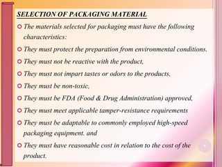 SELECTION OF PACKAGING MATERIAL
 The materials selected for packaging must have the following
characteristics:
 They must protect the preparation from environmental conditions.
 They must not be reactive with the product,
 They must not impart tastes or odors to the products,
 They must be non-toxic,
 They must be FDA (Food & Drug Administration) approved,
 They must meet applicable tamper-resistance requirements
 They must be adaptable to commonly employed high-speed
packaging equipment. and
 They must have reasonable cost in relation to the cost of the
product.
8
 