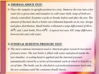 4) THERMAL SHOCK TEST:
 Place the samples in upright position in a tray. Immerse the tray into a hot
water for a given time and transfers to cold water bath, temp of both are
closely controlled. Examine cracks or breaks before and after the test. The
amount of thermal shock a bottle can withstand depends on its size, design
and glass distribution. Small bottles withstand a temp differential of 60 to
80⁰C and 1 pint bottle 30 to 40⁰C. A typical test uses 45C temp difference
between hot and cold water.
5) INTERNAL BURSTING PRESSURE TEST:
 The most common instrument used is American glass research increment
pressure tester .The test bottle is filled with water and placed inside the
test chamber. A scaling head is applied and the internal pressure
automatically raised by a series of increments each of which is held for a
set of time. The bottle can be checked to a preselected pressure level and
the test continues until the container finally bursts.
80
 