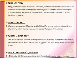 6) LEAKAGE TEST:
 Drug filled container is placed in a container filled with coloured solution (due to the
addition of dye)which is at high pressure compared to the pressure inside the glass
container so that the coloured solution enters the container if any cracks or any
breakage is present.
7) ANNEALING TEST:
 The sample is examined by polarized light in either a polariscope or strain viewer.
The strain pattern is compared against standard discs or limit samples.
8) VERTICAL LOAD TEST:
 The bottle is placed between a fixed platform & a hydraulic ramp platform which is
gradually raised so that a vertical load is applied. The load is registered on pressure
gauge.
9) AUTOCLAVING (121C for 60 min)
 Ability of a filled or empty container to withstand autoclaving may be checked.
81
 