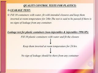 QUALITY CONTROL TESTS FOR PLASTICS:
1) LEAKAGE TEST:
 Fill 10 containers with water, fit with intended closures and keep them
inverted at room temperature for 24hr.The test is said to be passed if there is
no signs of leakage from any container.
Leakage test for plastic containers (non-injectables & injectables 1996 IP):
Fill 10 plastic containers with water and fit the closure
Keep them inverted at room temperature for 24 hrs
No sign of leakage should be there from any container
82
 