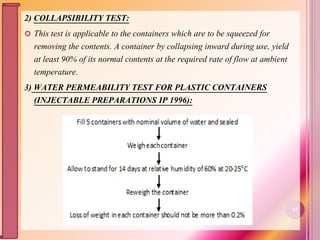 2) COLLAPSIBILITY TEST:
 This test is applicable to the containers which are to be squeezed for
removing the contents. A container by collapsing inward during use, yield
at least 90% of its normal contents at the required rate of flow at ambient
temperature.
3) WATER PERMEABILITY TEST FOR PLASTIC CONTAINERS
(INJECTABLE PREPARATIONS IP 1996):
83
 