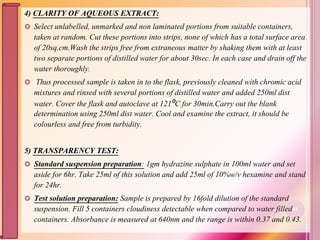 4) CLARITY OF AQUEOUS EXTRACT:
 Select unlabelled, unmarked and non laminated portions from suitable containers,
taken at random. Cut these portions into strips, none of which has a total surface area
of 20sq.cm.Wash the strips free from extraneous matter by shaking them with at least
two separate portions of distilled water for about 30sec. In each case and drain off the
water thoroughly.
 Thus processed sample is taken in to the flask, previously cleaned with chromic acid
mixtures and rinsed with several portions of distilled water and added 250ml dist
water. Cover the flask and autoclave at 121⁰C for 30min.Carry out the blank
determination using 250ml dist water. Cool and examine the extract, it should be
colourless and free from turbidity.
5) TRANSPARENCY TEST:
 Standard suspension preparation: 1gm hydrazine sulphate in 100ml water and set
aside for 6hr. Take 25ml of this solution and add 25ml of 10%w/v hexamine and stand
for 24hr.
 Test solution preparation: Sample is prepared by 16fold dilution of the standard
suspension. Fill 5 containers cloudiness detectable when compared to water filled
containers. Absorbance is measured at 640nm and the range is within 0.37 and 0.43.
84
 