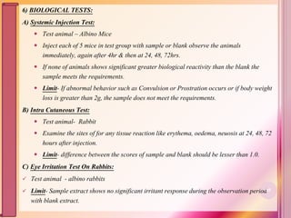 6) BIOLOGICAL TESTS:
A) Systemic Injection Test:
 Test animal – Albino Mice
 Inject each of 5 mice in test group with sample or blank observe the animals
immediately, again after 4hr & then at 24, 48, 72hrs.
 If none of animals shows significant greater biological reactivity than the blank the
sample meets the requirements.
 Limit- If abnormal behavior such as Convulsion or Prostration occurs or if body weight
loss is greater than 2g, the sample does not meet the requirements.
B) Intra Cutaneous Test:
 Test animal- Rabbit
 Examine the sites of for any tissue reaction like erythema, oedema, neuosis at 24, 48, 72
hours after injection.
 Limit- difference between the scores of sample and blank should be lesser than 1.0.
C) Eye Irritation Test On Rabbits:
 Test animal - albino rabbits
 Limit- Sample extract shows no significant irritant response during the observation period
with blank extract.
85
 
