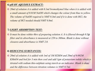 6) pH OF AQUEOUS EXTRACT:
 20ml of solution A is added with 0.1ml bromothymol blue when it is added with
a small amount of 0.01M NaOH which changes the colour from blue to yellow.
The volume of NaOH required is NMT 0.3ml and if it is done with HCl, the
volume of HCl needed should NMT 0.8ml.
7) LIGHT ABSORPTION TEST:
 It must be done within 4hrs of preparing solution A. It is filtered through 0.5μ
filter and its absorbance is measured at 220 to 360nm. Blank is done without
closures and absorbance is NMT 2.0.
8) REDUCING SUBSTANCES:
 20ml of solution A is added with 1ml of 1M H2SO4 and 20ml of 0.002M
KMnO4 and boil for 3 min then cool and add 1gm of potassium iodide which is
titrated with sodium thio-sulphate using starch as an indicator. Blank is done
and the difference between titration volumes is NMT 0.7ml.
89
 