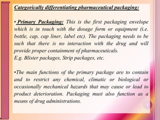 Categorically differentiating pharmaceutical packaging:
• Primary Packaging: This is the first packaging envelope
which is in touch with the dosage form or equipment (i.e.
bottle, cap, cap liner, label etc). The packaging needs to be
such that there is no interaction with the drug and will
provide proper containment of pharmaceuticals.
E.g. Blister packages, Strip packages, etc.
•The main functions of the primary package are to contain
and to restrict any chemical, climatic or biological or
occasionally mechanical hazards that may cause or lead to
product deterioration. Packaging must also function as a
means of drug administrations. 9
 