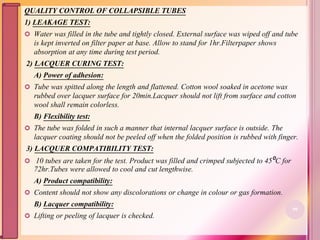 QUALITY CONTROL OF COLLAPSIBLE TUBES
1) LEAKAGE TEST:
 Water was filled in the tube and tightly closed. External surface was wiped off and tube
is kept inverted on filter paper at base. Allow to stand for 1hr.Filterpaper shows
absorption at any time during test period.
2) LACQUER CURING TEST:
A) Power of adhesion:
 Tube was spitted along the length and flattened. Cotton wool soaked in acetone was
rubbed over lacquer surface for 20min.Lacquer should not lift from surface and cotton
wool shall remain colorless.
B) Flexibility test:
 The tube was folded in such a manner that internal lacquer surface is outside. The
lacquer coating should not be peeled off when the folded position is rubbed with finger.
3) LACQUER COMPATIBILITY TEST:
 10 tubes are taken for the test. Product was filled and crimped subjected to 45⁰C for
72hr.Tubes were allowed to cool and cut lengthwise.
A) Product compatibility:
 Content should not show any discolorations or change in colour or gas formation.
B) Lacquer compatibility:
 Lifting or peeling of lacquer is checked.
90
 