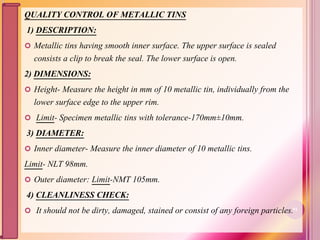 QUALITY CONTROL OF METALLIC TINS
1) DESCRIPTION:
 Metallic tins having smooth inner surface. The upper surface is sealed
consists a clip to break the seal. The lower surface is open.
2) DIMENSIONS:
 Height- Measure the height in mm of 10 metallic tin, individually from the
lower surface edge to the upper rim.
 Limit- Specimen metallic tins with tolerance-170mm±10mm.
3) DIAMETER:
 Inner diameter- Measure the inner diameter of 10 metallic tins.
Limit- NLT 98mm.
 Outer diameter: Limit-NMT 105mm.
4) CLEANLINESS CHECK:
 It should not be dirty, damaged, stained or consist of any foreign particles.91
 
