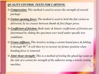 QUALITY CONTROL TESTS FOR CARTONS:
 Compression: This method is used to assess the strength of erected
package.
 Carton opening force: The method is used to hold the flat carton as
delivered, by its creases between thumb & first finger press.
 Coefficient of friction: Both static & kinetic coefficients of friction are
determined by sliding the specimen over itself under specific test
conditions.
 Crease stiffness: This involves testing a carton board piece & folding
it through 90. It will then try to recover its former position when
bending force is removed.
 Joint shear strength: This is a method of testing the glued lap seam on
the side of a carton for strength of the adhesive using a tensile testing
machine. 93
 