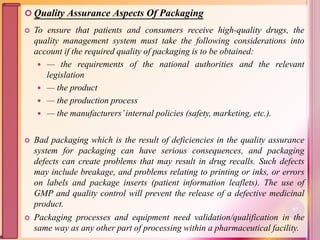  Quality Assurance Aspects Of Packaging
 To ensure that patients and consumers receive high-quality drugs, the
quality management system must take the following considerations into
account if the required quality of packaging is to be obtained:
 — the requirements of the national authorities and the relevant
legislation
 — the product
 — the production process
 — the manufacturers’internal policies (safety, marketing, etc.).
 Bad packaging which is the result of deficiencies in the quality assurance
system for packaging can have serious consequences, and packaging
defects can create problems that may result in drug recalls. Such defects
may include breakage, and problems relating to printing or inks, or errors
on labels and package inserts (patient information leaflets). The use of
GMP and quality control will prevent the release of a defective medicinal
product.
 Packaging processes and equipment need validation/qualification in the
same way as any other part of processing within a pharmaceutical facility.
97
 