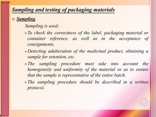 Sampling and testing of packaging materials
 Sampling
Sampling is used;
 To check the correctness of the label, packaging material or
container reference, as well as in the acceptance of
consignments,
 Detecting adulteration of the medicinal product, obtaining a
sample for retention, etc.
 The sampling procedure must take into account the
homogeneity and uniformity of the material so as to ensure
that the sample is representative of the entire batch.
 The sampling procedure should be described in a written
protocol.
98
 
