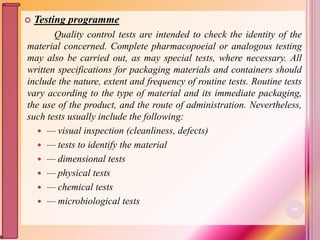  Testing programme
Quality control tests are intended to check the identity of the
material concerned. Complete pharmacopoeial or analogous testing
may also be carried out, as may special tests, where necessary. All
written specifications for packaging materials and containers should
include the nature, extent and frequency of routine tests. Routine tests
vary according to the type of material and its immediate packaging,
the use of the product, and the route of administration. Nevertheless,
such tests usually include the following:
 — visual inspection (cleanliness, defects)
 — tests to identify the material
 — dimensional tests
 — physical tests
 — chemical tests
 — microbiological tests
99
 