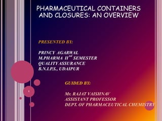 PHARMACEUTICAL CONTAINERS
AND CLOSURES: AN OVERVIEW
PRESENTED BY:
PRINCY AGARWAL
M.PHARMA II
nd
SEMESTER
QUALITY ASSURANCE
B.N.I.P.S., UDAIPUR
GUIDED BY:
Mr. RAJAT VAISHNAV
ASSISTANT PROFESSOR
DEPT. OF PHARMACEUTICAL CHEMISTRY
1
 