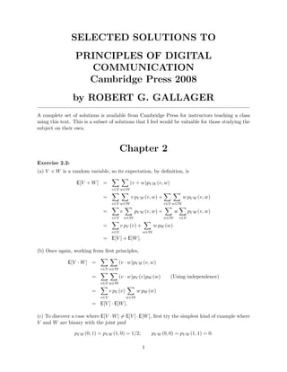 SELECTED SOLUTIONS TO 
PRINCIPLES OF DIGITAL 
COMMUNICATION 
Cambridge Press 2008 
by ROBERT G. GALLAGER 
A complete set of solutions is available from Cambridge Press for instructors teaching a class 
using this text. This is a subset of solutions that I feel would be valuable for those studying the 
subject on their own. 
Chapter 2 
Exercise 2.2: 
(a) V +W is a random variable, so its expectation, by definition, is 
E[V +W] = 
X 
v∈V 
X 
w∈W 
(v + w)pVW(v,w) 
= 
X 
v∈V 
X 
w∈W 
v pVW(v,w) + 
X 
v∈V 
X 
w∈W 
w pVW(v,w) 
= 
X 
v∈V 
v 
X 
w∈W 
pVW(v,w) + 
X 
w∈W 
w 
X 
v∈V 
pVW(v,w) 
= 
X 
v∈V 
v pV (v) + 
X 
w∈W 
w pW(w) 
= E[V ] + E[W]. 
(b) Once again, working from first principles, 
E[V ·W] = 
X 
v∈V 
X 
w∈W 
(v · w)pVW(v,w) 
= 
X 
v∈V 
X 
w∈W 
(v · w)pV (v)pW(w) (Using independence) 
= 
X 
v∈V 
v pV (v) 
X 
w∈W 
w pW(w) 
= E[V ] · E[W]. 
(c) To discover a case where E[V ·W]6= E[V ] ·E[W], first try the simplest kind of example where 
V and W are binary with the joint pmf 
pVW(0, 1) = pVW(1, 0) = 1/2; pVW(0, 0) = pVW(1, 1) = 0. 
1 
 