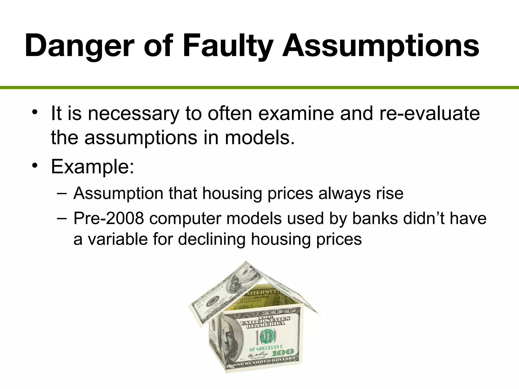 Danger of Faulty Assumptions
• It is necessary to often examine and re-evaluate
the assumptions in models.
• Example:
– Assumption that housing prices always rise
– Pre-2008 computer models used by banks didn’t have
a variable for declining housing prices
 