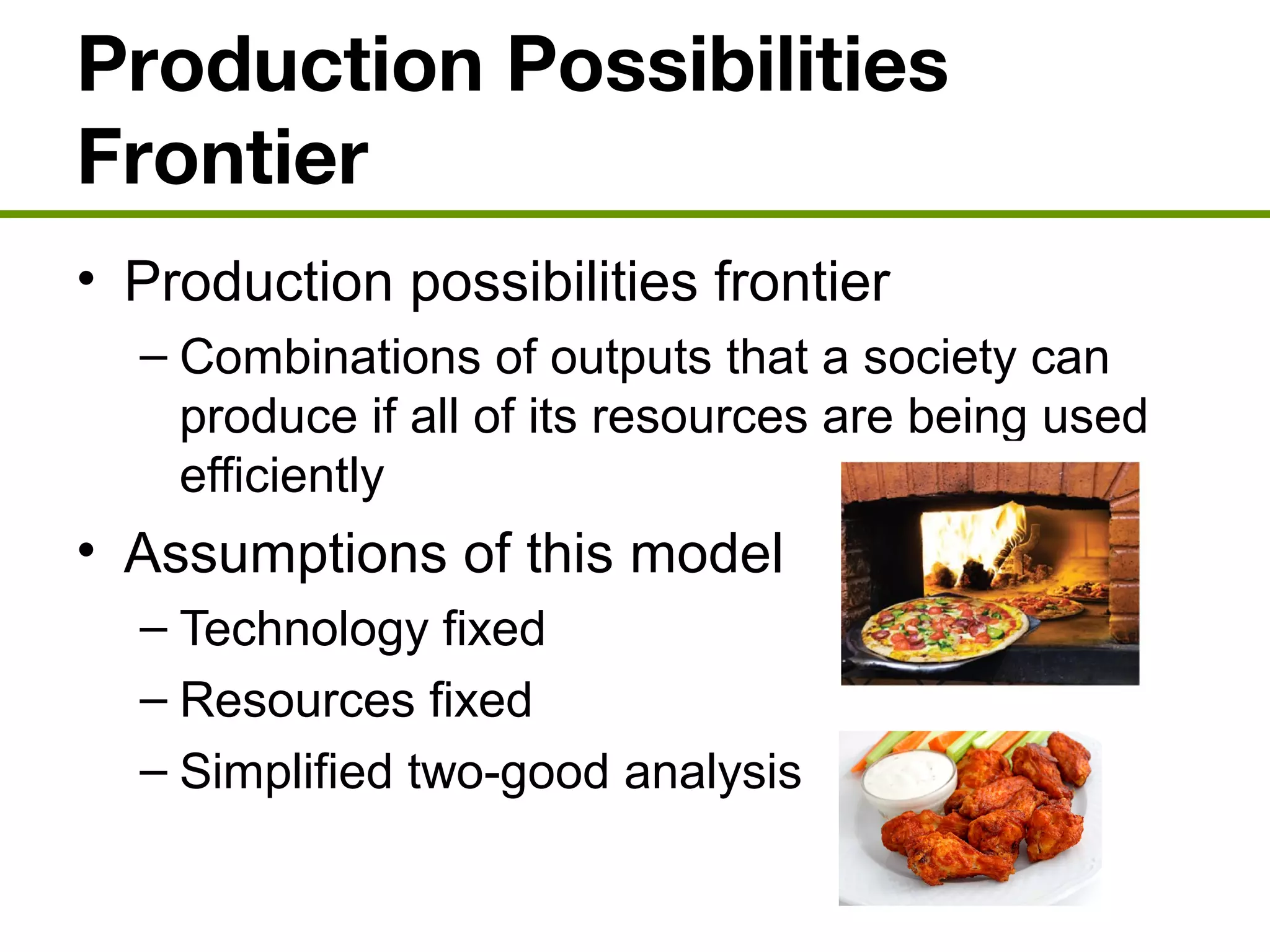 Production Possibilities
Frontier
• Production possibilities frontier
– Combinations of outputs that a society can
produce if all of its resources are being used
efficiently
• Assumptions of this model
– Technology fixed
– Resources fixed
– Simplified two-good analysis
 