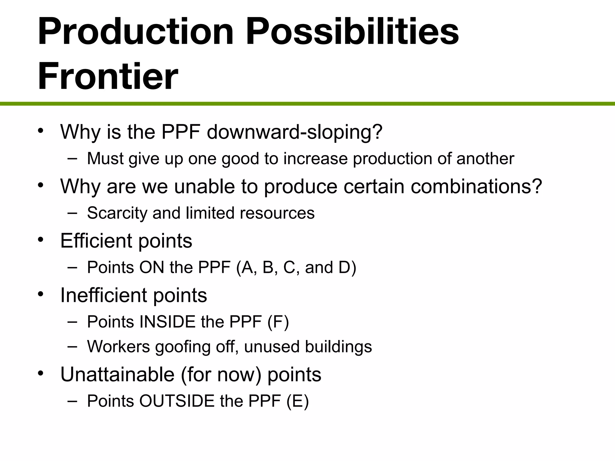 Production Possibilities
Frontier
• Why is the PPF downward-sloping?
– Must give up one good to increase production of another
• Why are we unable to produce certain combinations?
– Scarcity and limited resources
• Efficient points
– Points ON the PPF (A, B, C, and D)
• Inefficient points
– Points INSIDE the PPF (F)
– Workers goofing off, unused buildings
• Unattainable (for now) points
– Points OUTSIDE the PPF (E)
 