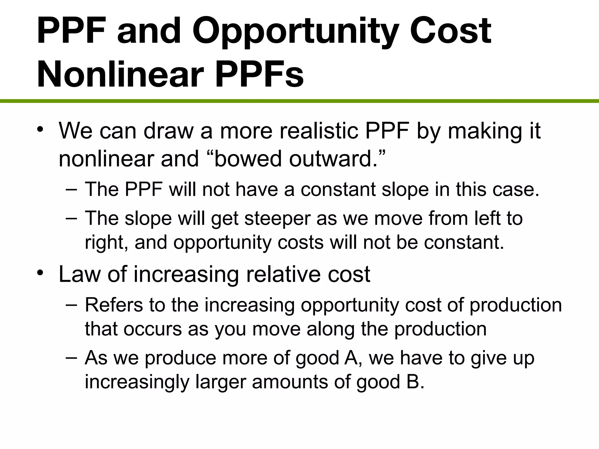 PPF and Opportunity Cost
Nonlinear PPFs
• We can draw a more realistic PPF by making it
nonlinear and “bowed outward.”
– The PPF will not have a constant slope in this case.
– The slope will get steeper as we move from left to
right, and opportunity costs will not be constant.
• Law of increasing relative cost
– Refers to the increasing opportunity cost of production
that occurs as you move along the production
– As we produce more of good A, we have to give up
increasingly larger amounts of good B.
 