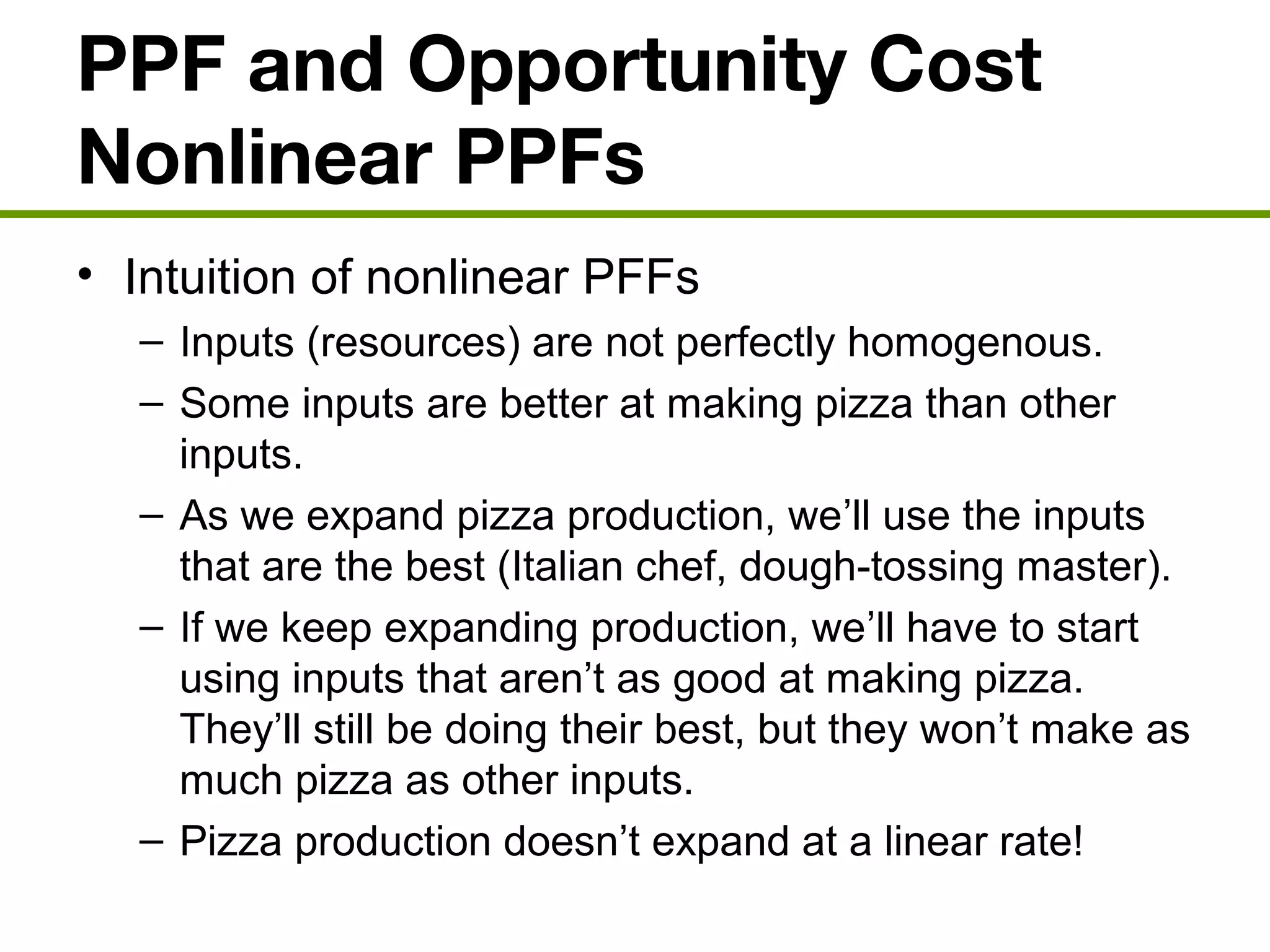 PPF and Opportunity Cost
Nonlinear PPFs
• Intuition of nonlinear PFFs
– Inputs (resources) are not perfectly homogenous.
– Some inputs are better at making pizza than other
inputs.
– As we expand pizza production, we’ll use the inputs
that are the best (Italian chef, dough-tossing master).
– If we keep expanding production, we’ll have to start
using inputs that aren’t as good at making pizza.
They’ll still be doing their best, but they won’t make as
much pizza as other inputs.
– Pizza production doesn’t expand at a linear rate!
 