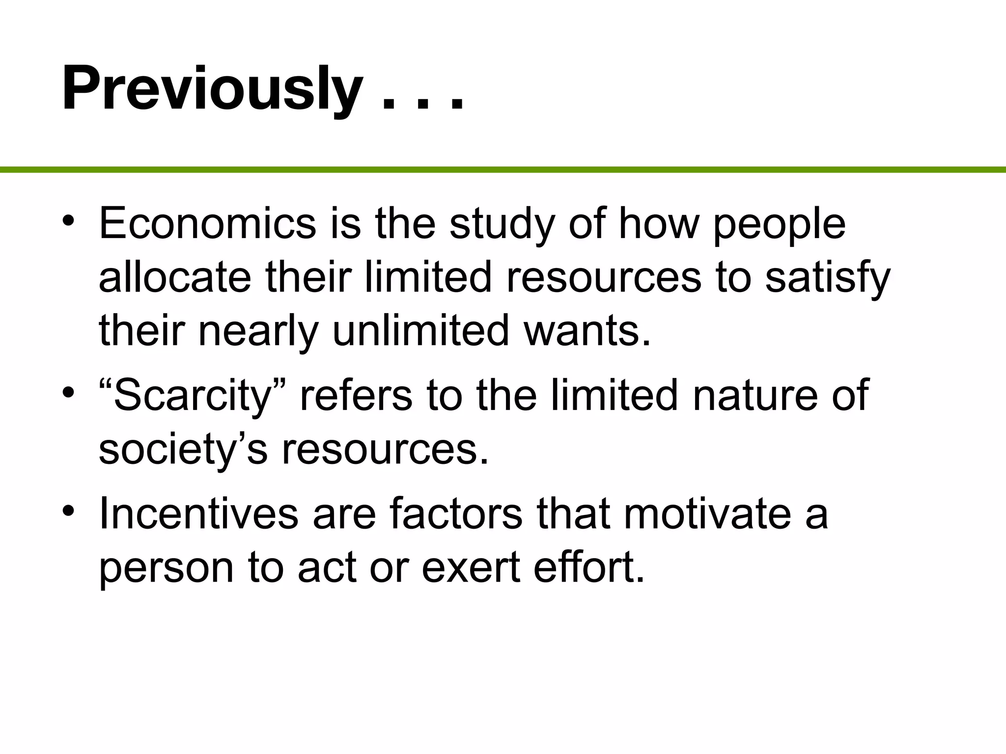 Previously . . .
• Economics is the study of how people
allocate their limited resources to satisfy
their nearly unlimited wants.
• “Scarcity” refers to the limited nature of
society’s resources.
• Incentives are factors that motivate a
person to act or exert effort.
 